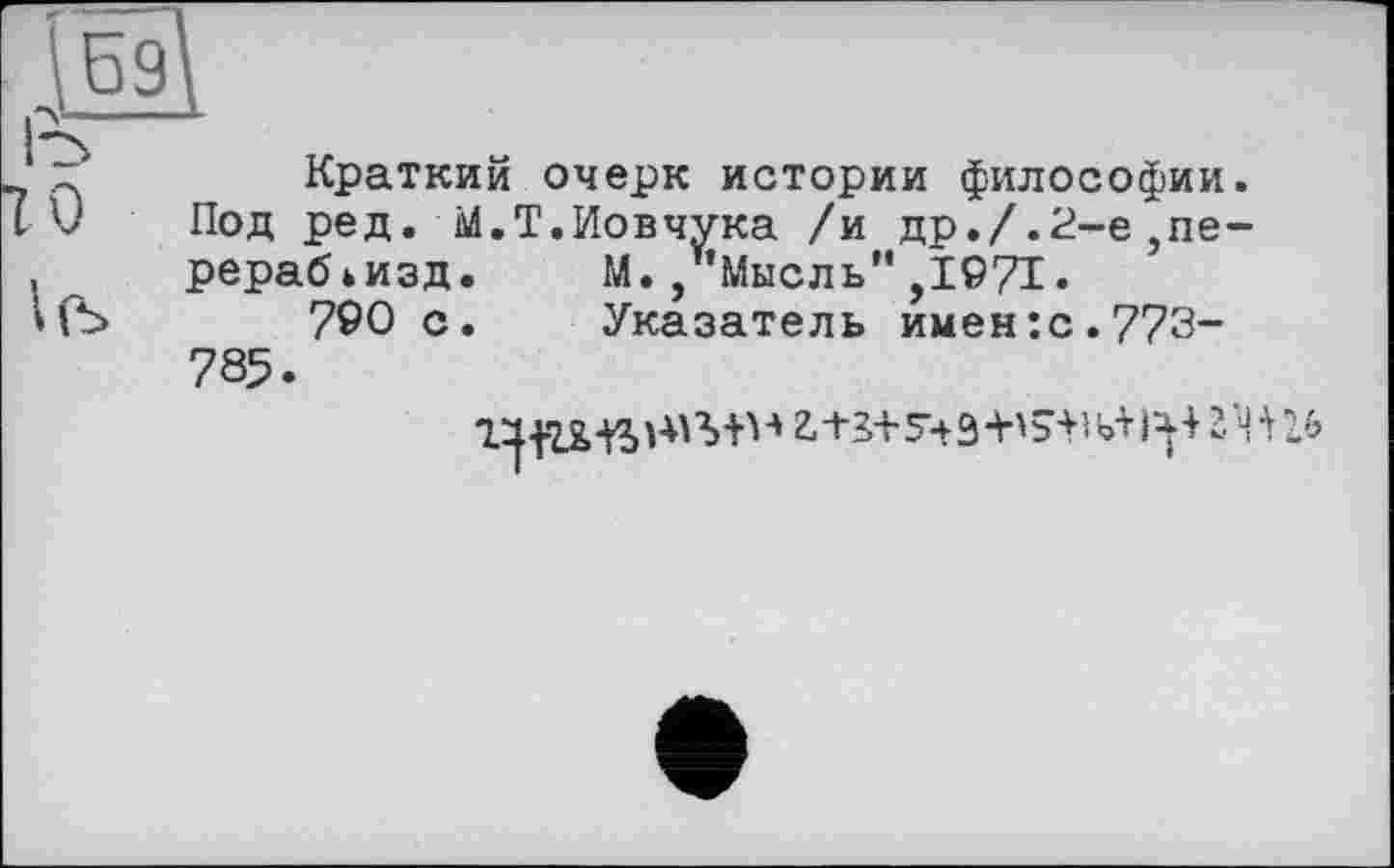 ﻿ж
I'S
X	Краткий очерк истории философии.
[V Под ред. М.Т.Иовчука /и др./.2-е}пе-, рерабьизд. М./’Мысль" ,1971.
»(Ъ	790 с. Указатель имен:с.773-
785.